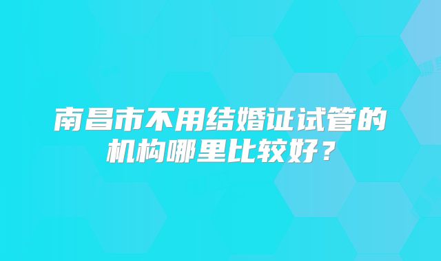 南昌市不用结婚证试管的机构哪里比较好？