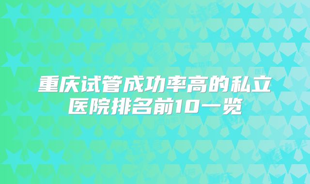重庆试管成功率高的私立医院排名前10一览