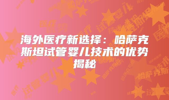 海外医疗新选择：哈萨克斯坦试管婴儿技术的优势揭秘