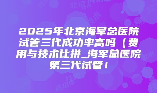 2025年北京海军总医院试管三代成功率高吗(费用与技术比拼_海军总医院第三代试管!