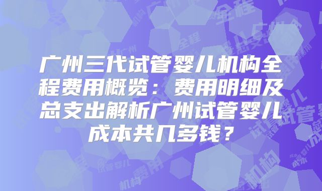 广州三代试管婴儿机构全程费用概览:费用明细及总支出解析广州试管婴儿成本共几多钱?