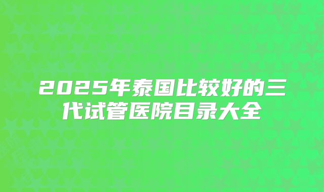 2025年泰国比较好的三代试管医院目录大全