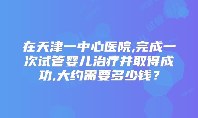 在天津一中心医院,完成一次试管婴儿治疗并取得成功,大约需要多少钱？