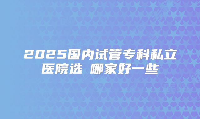 2025国内试管专科私立医院选�哪家好一些