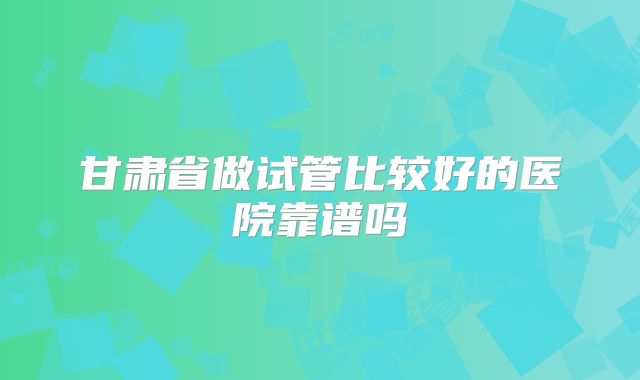 甘肃省做试管比较好的医院靠谱吗
