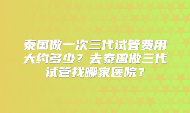 泰国做一次三代试管费用大约多少?去泰国做三代试管找哪家医院?
