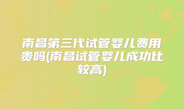 南昌第三代试管婴儿费用贵吗(南昌试管婴儿成功比较高)
