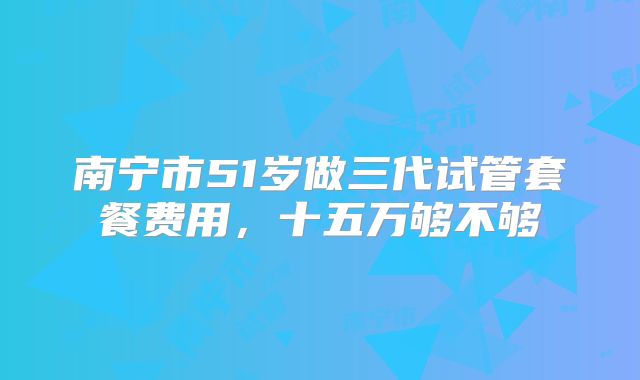 南宁市51岁做三代试管套餐费用，十五万够不够
