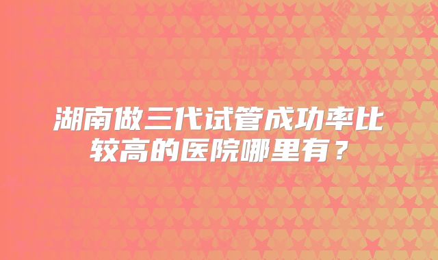 湖南做三代试管成功率比较高的医院哪里有？
