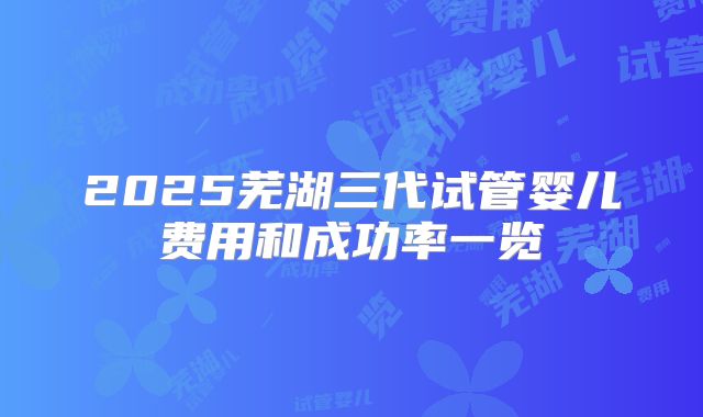 2025芜湖三代试管婴儿费用和成功率一览
