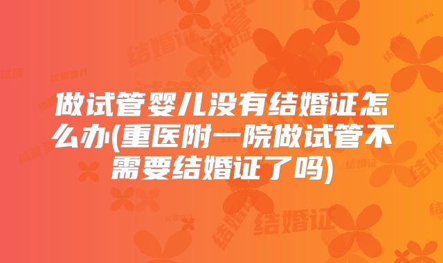 做试管婴儿没有结婚证怎么办(重医附一院做试管不需要结婚证了吗)