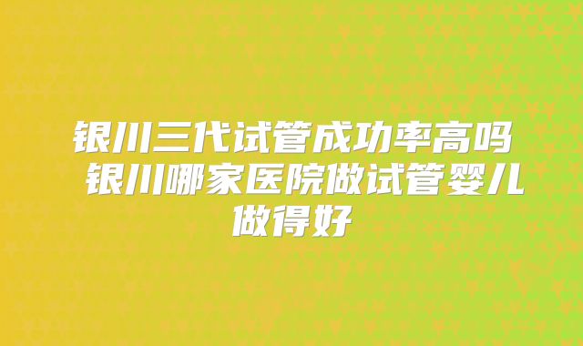 银川三代试管成功率高吗 银川哪家医院做试管婴儿做得好