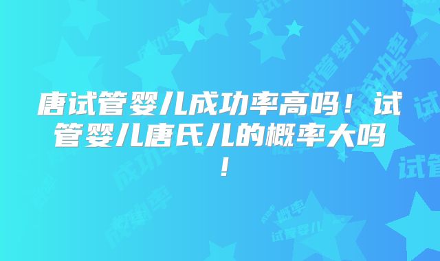 唐试管婴儿成功率高吗！试管婴儿唐氏儿的概率大吗！