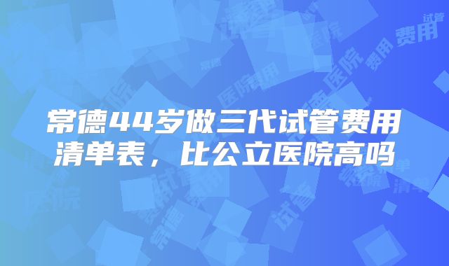 常德44岁做三代试管费用清单表,比公立医院高吗