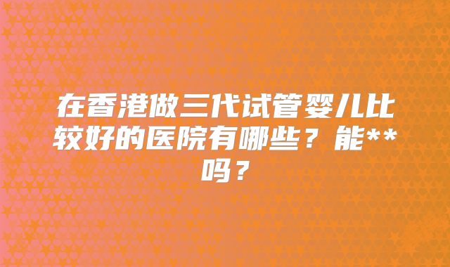 在香港做三代试管婴儿比较好的医院有哪些？能**吗？