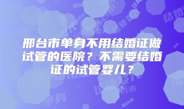 邢台市单身不用结婚证做试管的医院?不需要结婚证的试管婴儿?