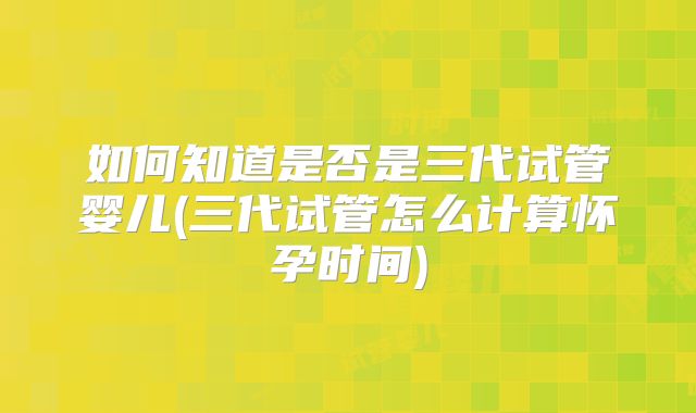 如何知道是否是三代试管婴儿(三代试管怎么计算怀孕时间)