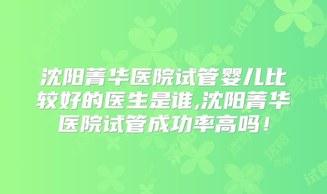 沈阳菁华医院试管婴儿比较好的医生是谁,沈阳菁华医院试管成功率高吗！