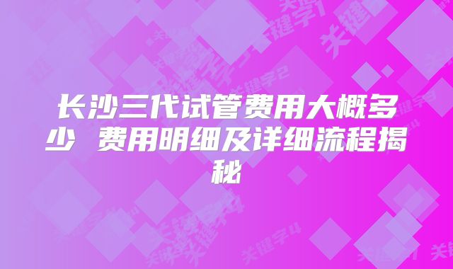 长沙三代试管费用大概多少 费用明细及详细流程揭秘