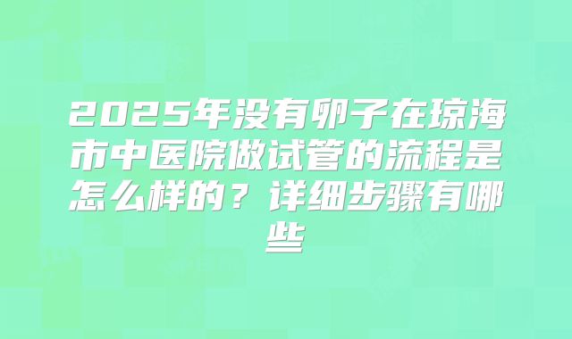 2025年没有卵子在琼海市中医院做试管的流程是怎么样的?详细步骤有哪些