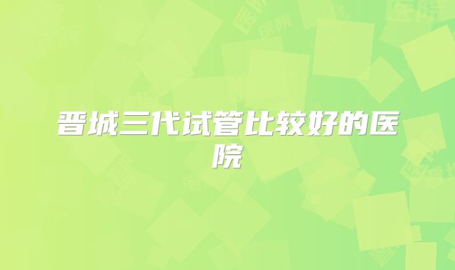 晋城三代试管比较好的医院