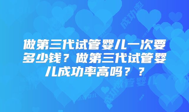 做第三代试管婴儿一次要多少钱？做第三代试管婴儿成功率高吗？？