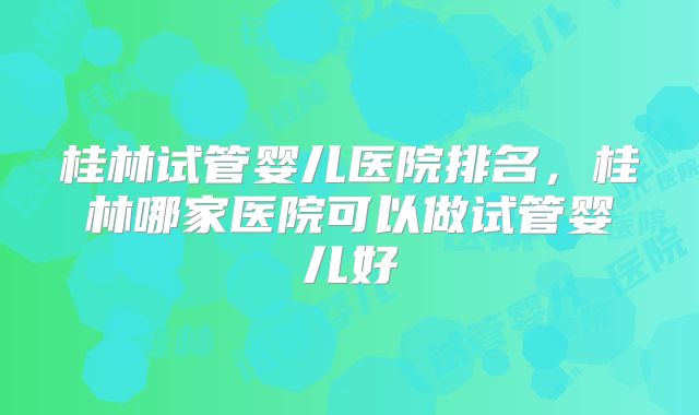 桂林试管婴儿医院排名，桂林哪家医院可以做试管婴儿好
