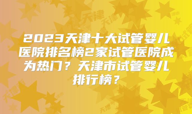 2023天津十大试管婴儿医院排名榜2家试管医院成为热门？天津市试管婴儿排行榜？