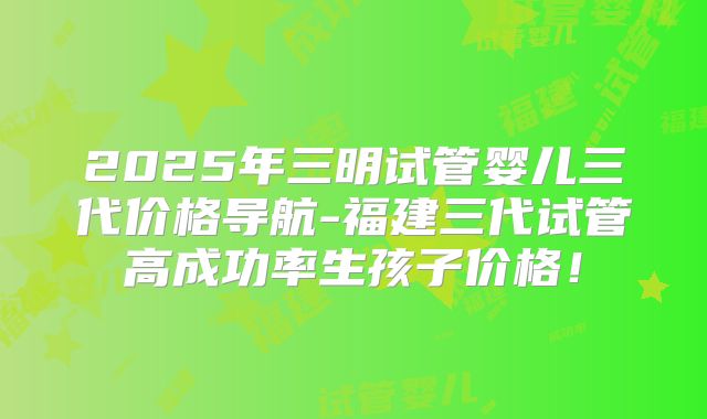 2025年三明试管婴儿三代价格导航-福建三代试管高成功率生孩子价格!