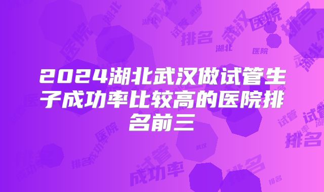 2024湖北武汉做试管生子成功率比较高的医院排名前三