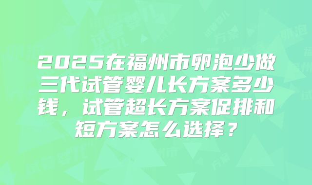 2025在福州市卵泡少做三代试管婴儿长方案多少钱，试管超长方案促排和短方案怎么选择？