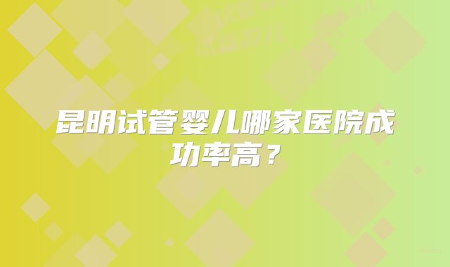 昆明试管婴儿哪家医院成功率高？
