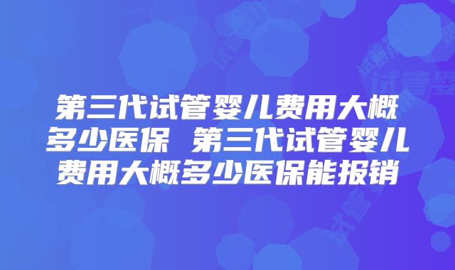 第三代试管婴儿费用大概多少医保 第三代试管婴儿费用大概多少医保能报销