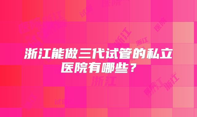 浙江能做三代试管的私立医院有哪些？