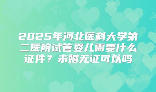 2025年河北医科大学第二医院试管婴儿需要什么证件？未婚无证可以吗
