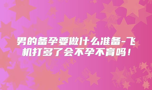 男的备孕要做什么准备-飞机打多了会不孕不育吗!