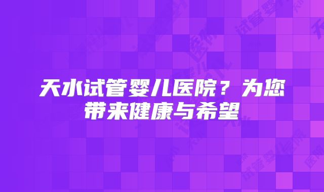 天水试管婴儿医院？为您带来健康与希望