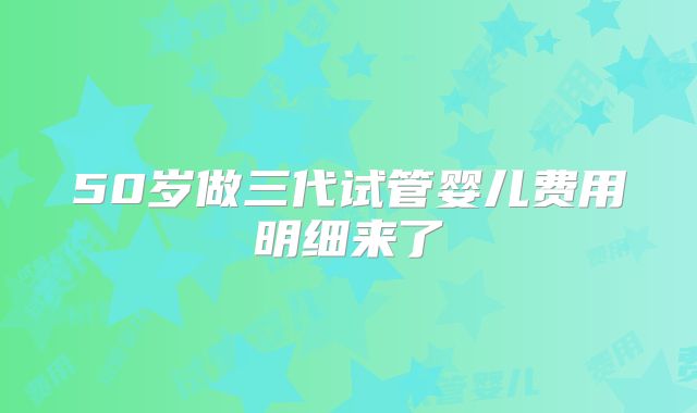 50岁做三代试管婴儿费用明细来了