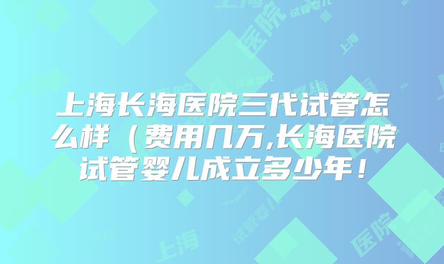上海长海医院三代试管怎么样（费用几万,长海医院试管婴儿成立多少年！