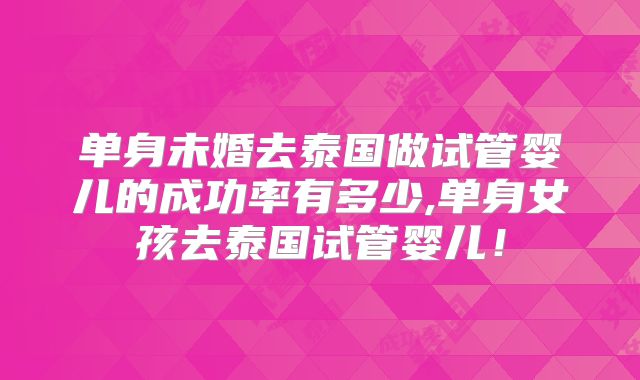 单身未婚去泰国做试管婴儿的成功率有多少,单身女孩去泰国试管婴儿!