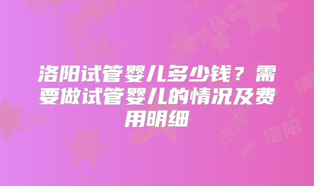 洛阳试管婴儿多少钱?需要做试管婴儿的情况及费用明细