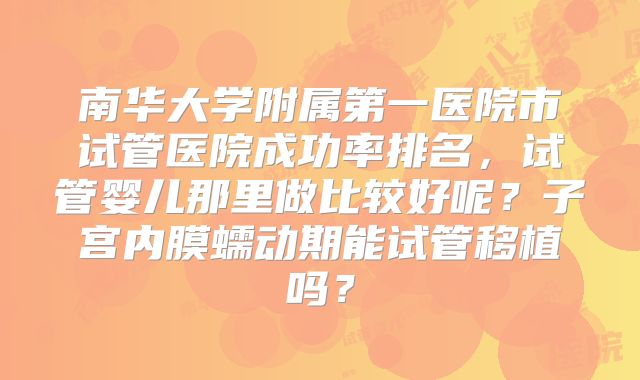 南华大学附属第一医院市试管医院成功率排名，试管婴儿那里做比较好呢？子宫内膜蠕动期能试管移植吗？