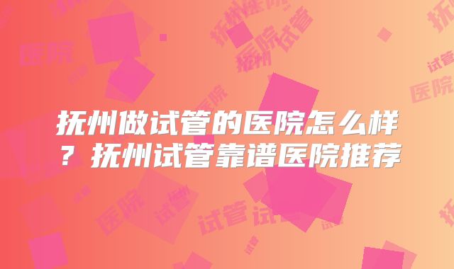 抚州做试管的医院怎么样?抚州试管靠谱医院推荐