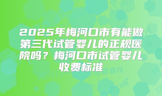 2025年梅河口市有能做第三代试管婴儿的正规医院吗？梅河口市试管婴儿收费标准