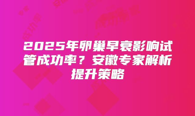 2025年卵巢早衰影响试管成功率?安徽专家解析提升策略