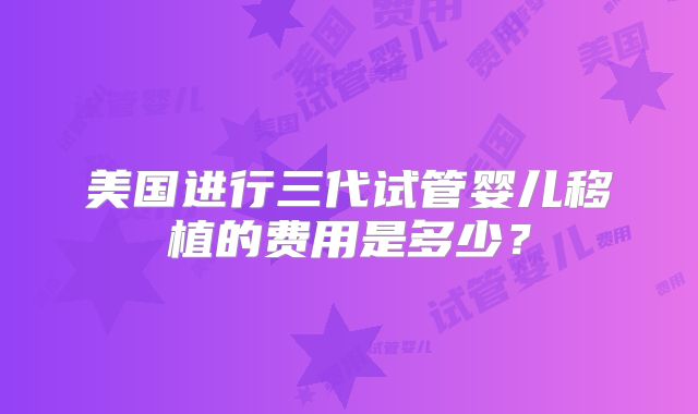 美国进行三代试管婴儿移植的费用是多少?