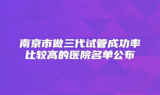 南京市做三代试管成功率比较高的医院名单公布