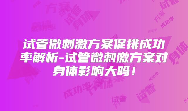 试管微刺激方案促排成功率解析-试管微刺激方案对身体影响大吗！