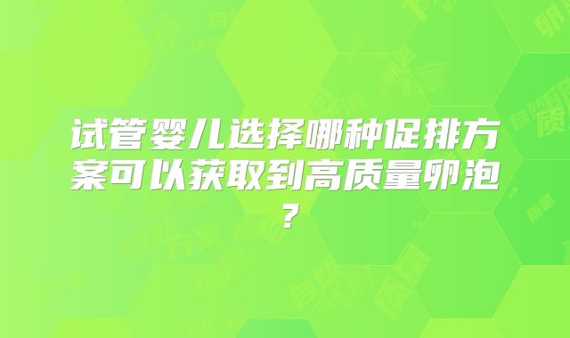 试管婴儿选择哪种促排方案可以获取到高质量卵泡？