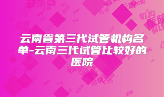 云南省第三代试管机构名单-云南三代试管比较好的医院